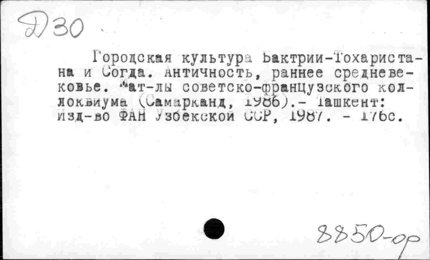 ﻿Городская культура Ьактрии-Іохариста на и Согда. античность, раннее средневековье. *Чт-лы советско-французского коллоквиума Самарканд, х^обр.- іашкент: ИЗД-ВО ФАН Узбекской ÜUP, 19ö7 . - lïbc.